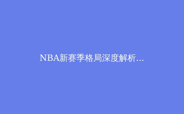 NBA新赛季格局深度解析：谁将挑战掘金王朝？