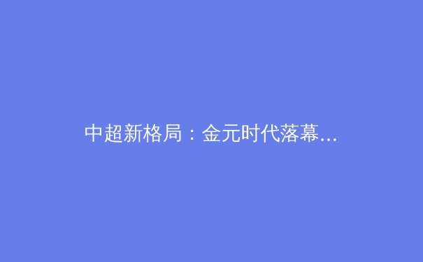 中超新格局：金元时代落幕，青训造血成俱乐部生存关键 - 3