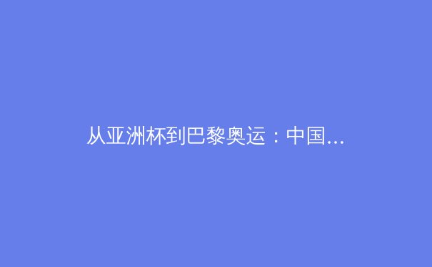 从亚洲杯到巴黎奥运：中国三大球类运动的战略转型与价值重构 - 4