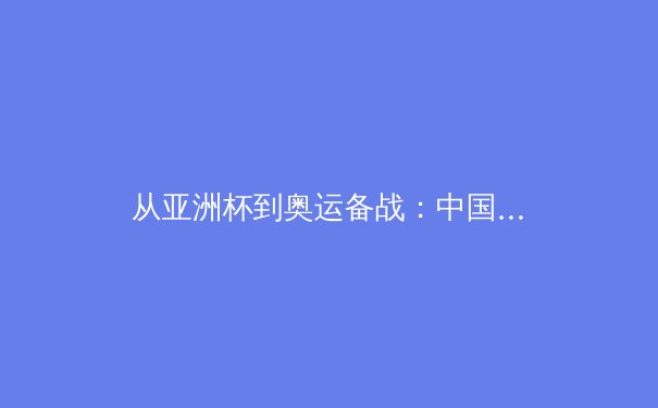 从亚洲杯到奥运备战：中国三大球类运动的战略转型与人才梯队建设分析 - 2