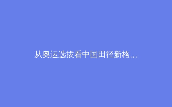 从奥运选拔看中国田径新格局：新生代崛起与传统优势项的挑战